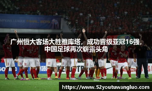 广州恒大客场大胜雅库塔，成功晋级亚冠16强，中国足球再次崭露头角