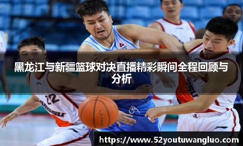 黑龙江与新疆篮球对决直播精彩瞬间全程回顾与分析