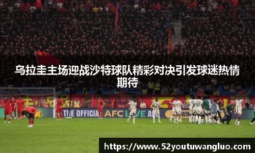 乌拉圭主场迎战沙特球队精彩对决引发球迷热情期待