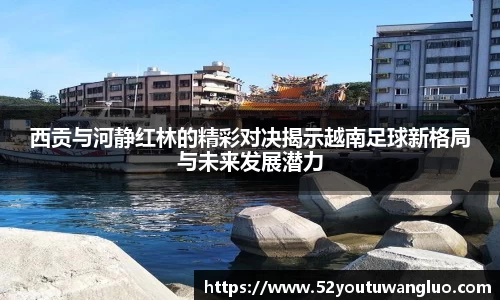 西贡与河静红林的精彩对决揭示越南足球新格局与未来发展潜力