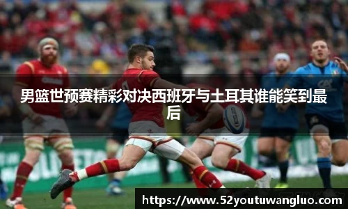 男篮世预赛精彩对决西班牙与土耳其谁能笑到最后